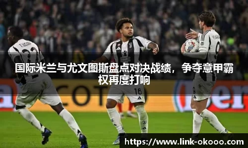 国际米兰与尤文图斯盘点对决战绩，争夺意甲霸权再度打响